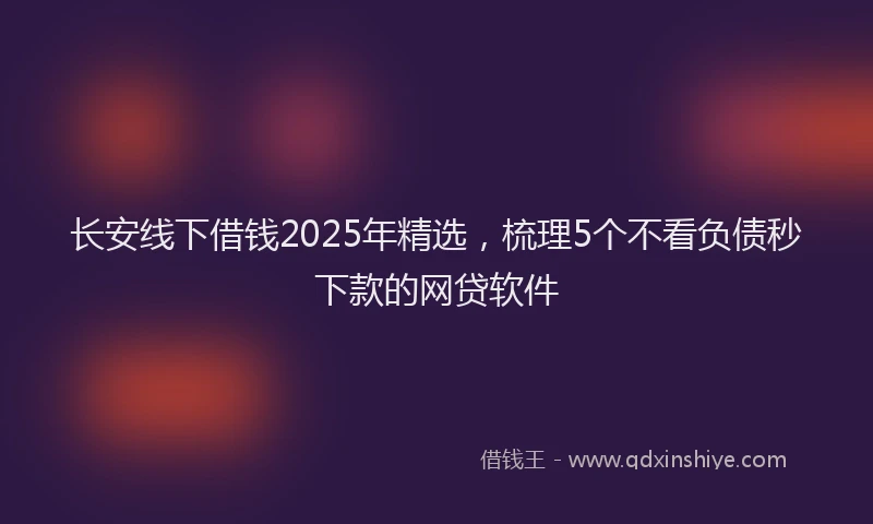 长安线下借钱2025年精选，梳理5个不看负债秒下款的网贷软件