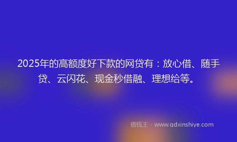 2025年的高额度好下款的网贷有：放心借、随手贷、云闪花、现金秒借融、理想给等。