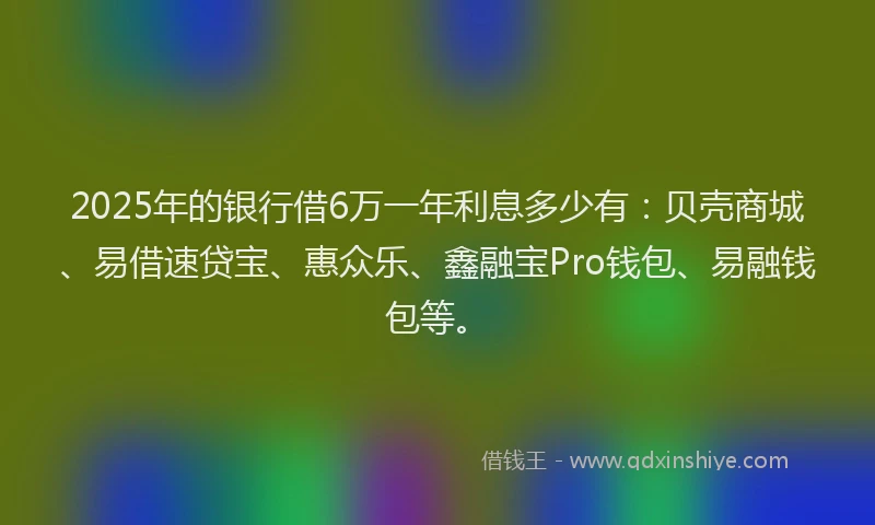 2025年的银行借6万一年利息多少有：贝壳商城、易借速贷宝、惠众乐、鑫融宝Pro钱包、易融钱包等。