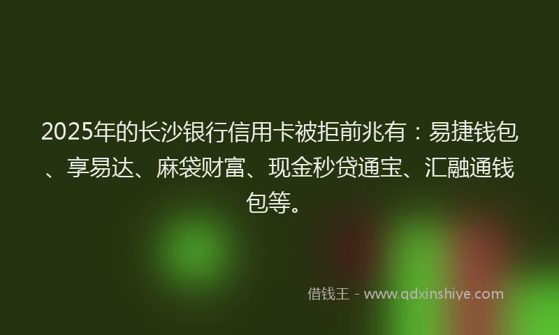 2025年的长沙银行信用卡被拒前兆有：易捷钱包、享易达、麻袋财富、现金秒贷通宝、汇融通钱包等。