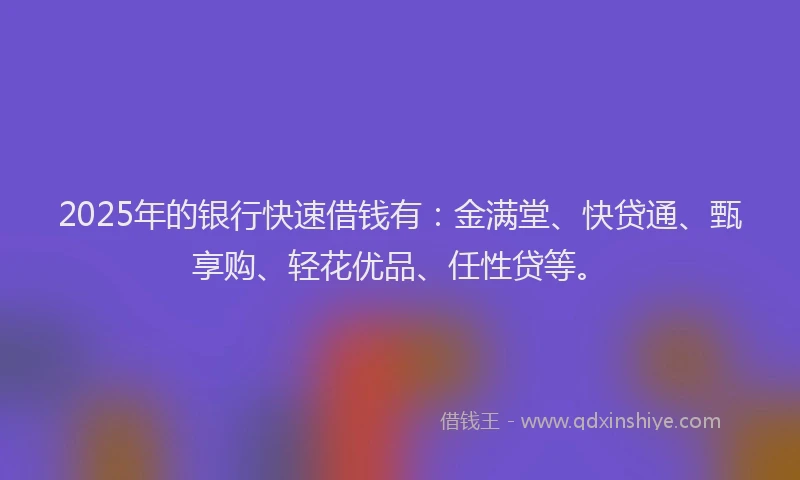 2025年的银行快速借钱有：金满堂、快贷通、甄享购、轻花优品、任性贷等。