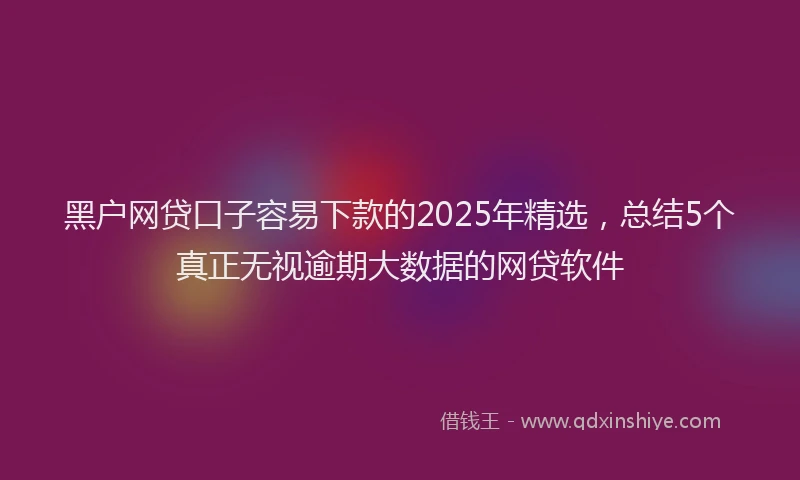 黑户网贷口子容易下款的2025年精选，总结5个真正无视逾期大数据的网贷软件