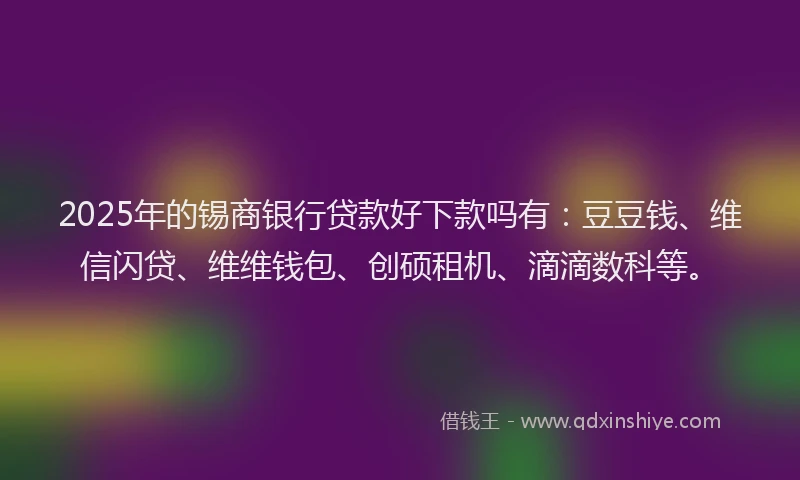2025年的锡商银行贷款好下款吗有：豆豆钱、维信闪贷、维维钱包、创硕租机、滴滴数科等。
