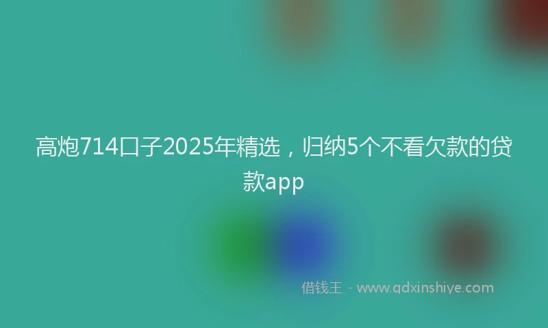 高炮714口子2025年精选，归纳5个不看欠款的贷款app