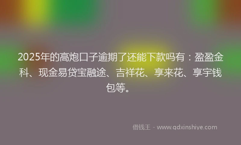 2025年的高炮口子逾期了还能下款吗有：盈盈金科、现金易贷宝融途、吉祥花、享来花、享宇钱包等。