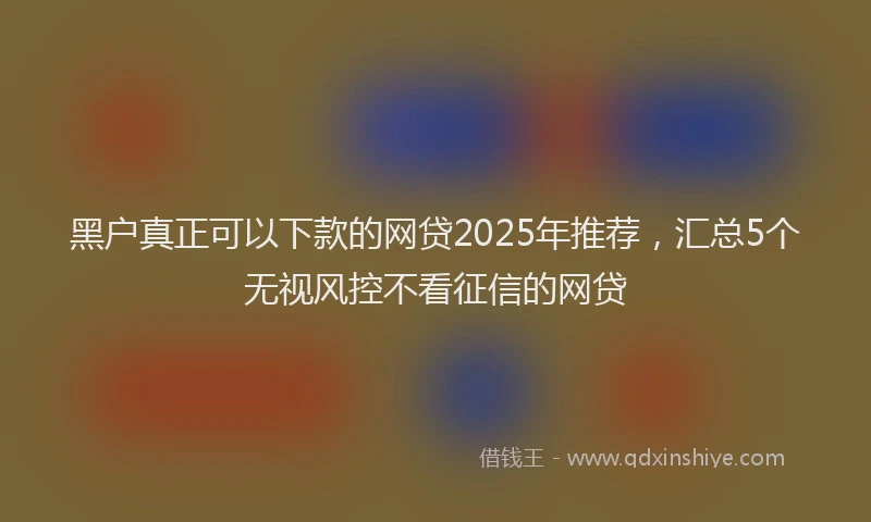 黑户真正可以下款的网贷2025年推荐，汇总5个无视风控不看征信的网贷