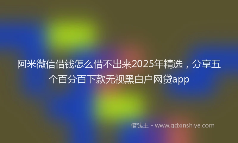 阿米微信借钱怎么借不出来2025年精选，分享五个百分百下款无视黑白户网贷app