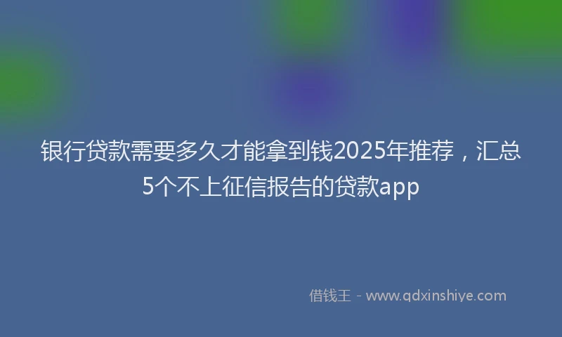 银行贷款需要多久才能拿到钱2025年推荐，汇总5个不上征信报告的贷款app