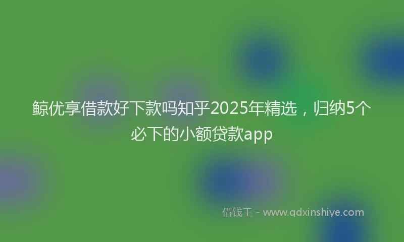 鲸优享借款好下款吗知乎2025年精选，归纳5个必下的小额贷款app