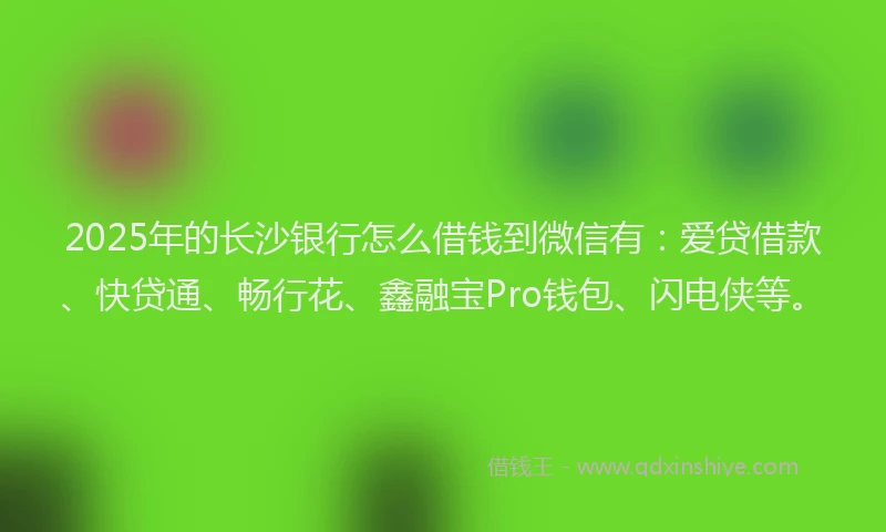2025年的长沙银行怎么借钱到微信有：爱贷借款、快贷通、畅行花、鑫融宝Pro钱包、闪电侠等。
