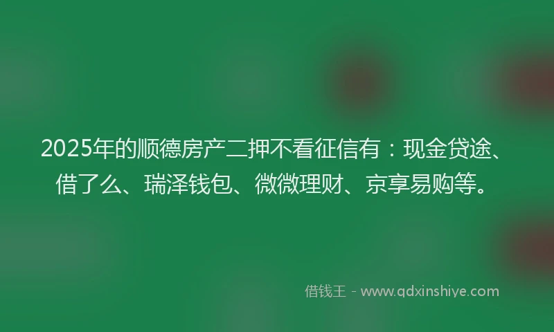 2025年的顺德房产二押不看征信有：现金贷途、借了么、瑞泽钱包、微微理财、京享易购等。