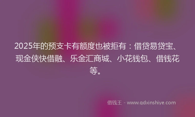 2025年的预支卡有额度也被拒有：借贷易贷宝、现金侠快借融、乐金汇商城、小花钱包、借钱花等。