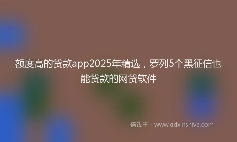 额度高的贷款app2025年精选，罗列5个黑征信也能贷款的网贷软件