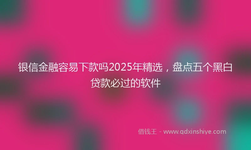银信金融容易下款吗2025年精选，盘点五个黑白贷款必过的软件
