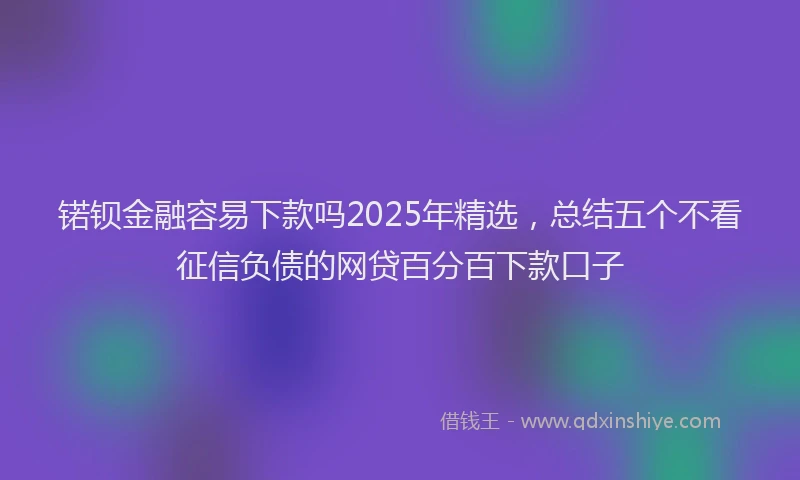 锘钡金融容易下款吗2025年精选，总结五个不看征信负债的网贷百分百下款口子