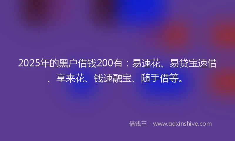 2025年的黑户借钱200有：易速花、易贷宝速借、享来花、钱速融宝、随手借等。