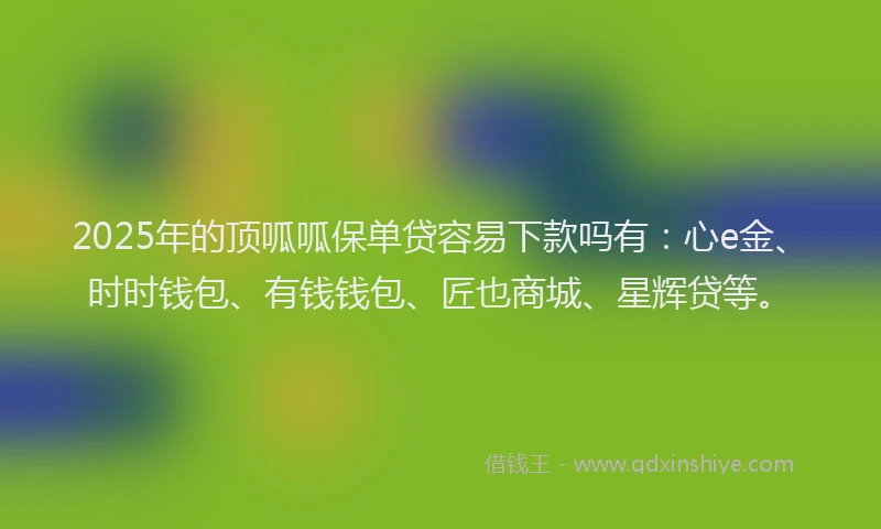 2025年的顶呱呱保单贷容易下款吗有：心e金、时时钱包、有钱钱包、匠也商城、星辉贷等。