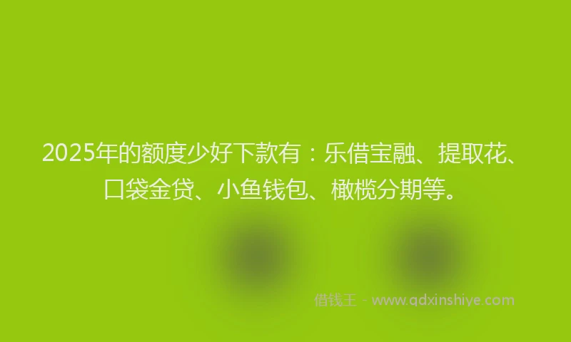 2025年的额度少好下款有：乐借宝融、提取花、口袋金贷、小鱼钱包、橄榄分期等。