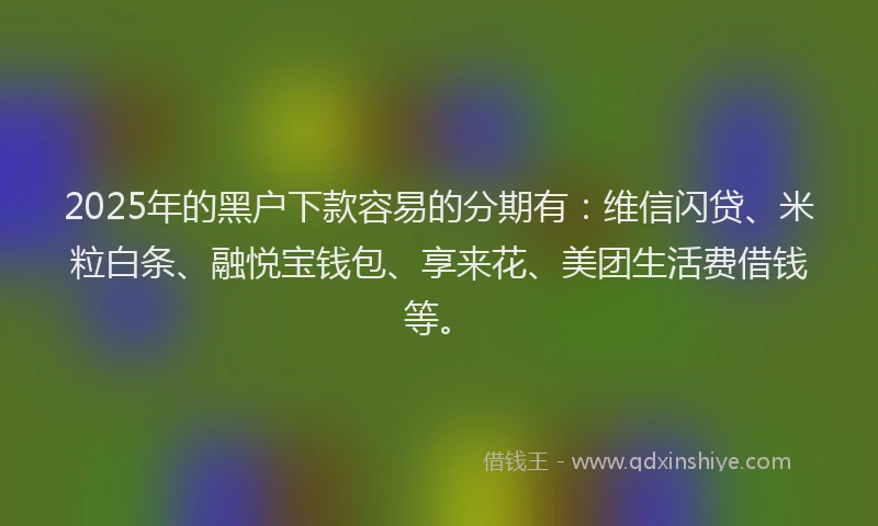 2025年的黑户下款容易的分期有：维信闪贷、米粒白条、融悦宝钱包、享来花、美团生活费借钱等。