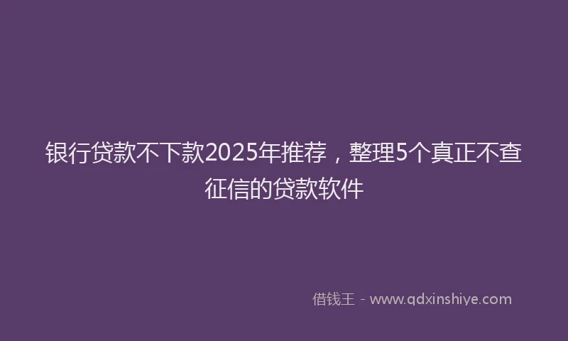 银行贷款不下款2025年推荐，整理5个真正不查征信的贷款软件