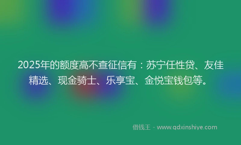2025年的额度高不查征信有：苏宁任性贷、友佳精选、现金骑士、乐享宝、金悦宝钱包等。