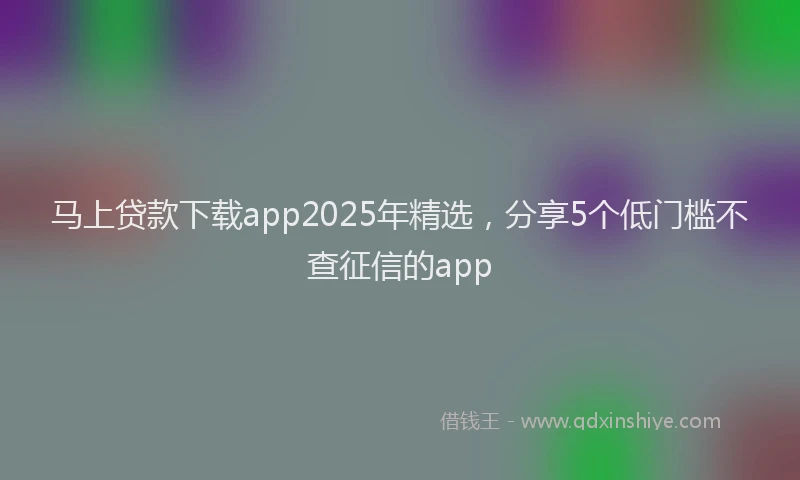 马上贷款下载app2025年精选，分享5个低门槛不查征信的app