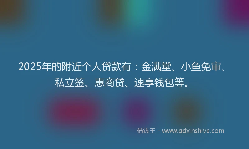 2025年的附近个人贷款有：金满堂、小鱼免审、私立签、惠商贷、速享钱包等。
