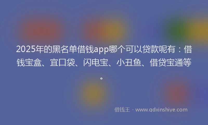 2025年的黑名单借钱app哪个可以贷款呢有：借钱宝盒、宜口袋、闪电宝、小丑鱼、借贷宝通等。