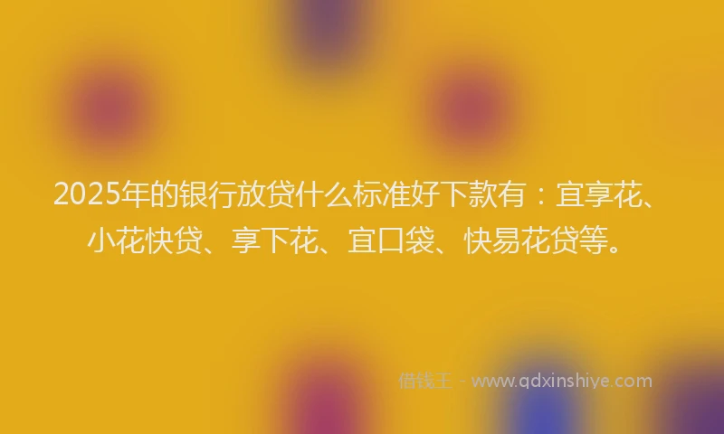 2025年的银行放贷什么标准好下款有：宜享花、小花快贷、享下花、宜口袋、快易花贷等。