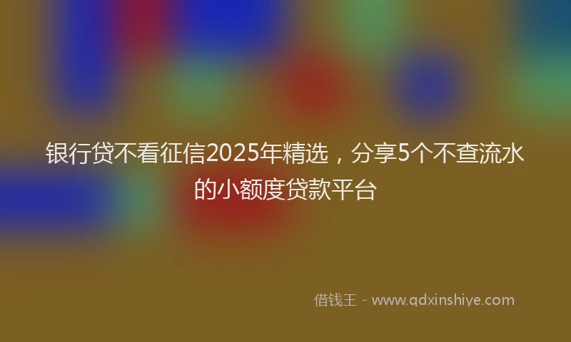银行贷不看征信2025年精选，分享5个不查流水的小额度贷款平台