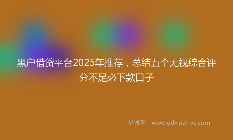 黑户借贷平台2025年推荐，总结五个无视综合评分不足必下款口子