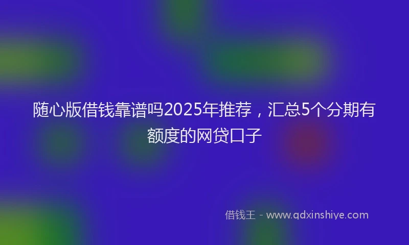 随心版借钱靠谱吗2025年推荐，汇总5个分期有额度的网贷口子