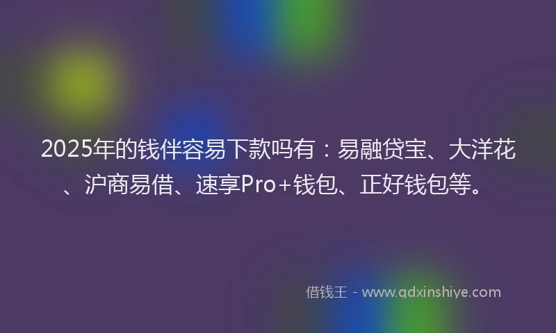 2025年的钱伴容易下款吗有：易融贷宝、大洋花、沪商易借、速享Pro+钱包、正好钱包等。