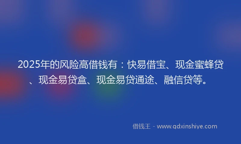 2025年的风险高借钱有：快易借宝、现金蜜蜂贷、现金易贷盒、现金易贷通途、融信贷等。