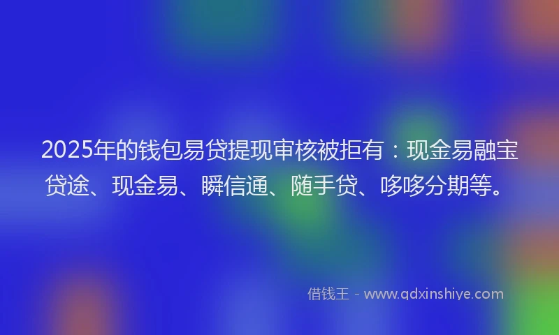 2025年的钱包易贷提现审核被拒有：现金易融宝贷途、现金易、瞬信通、随手贷、哆哆分期等。