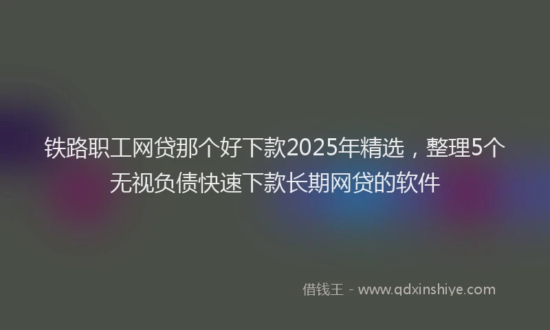 铁路职工网贷那个好下款2025年精选，整理5个无视负债快速下款长期网贷的软件