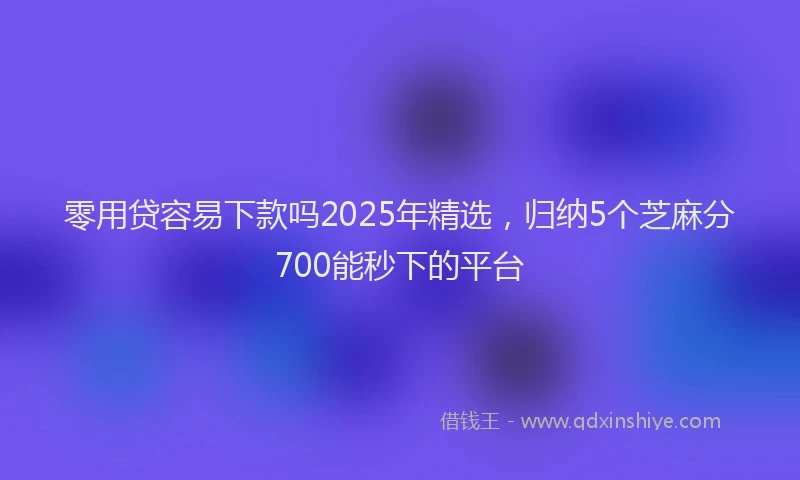 零用贷容易下款吗2025年精选，归纳5个芝麻分700能秒下的平台