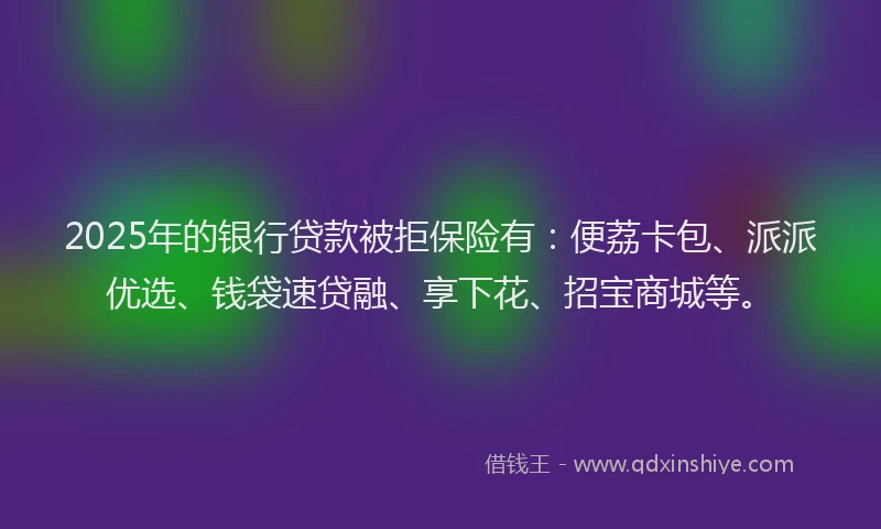 2025年的银行贷款被拒保险有：便荔卡包、派派优选、钱袋速贷融、享下花、招宝商城等。