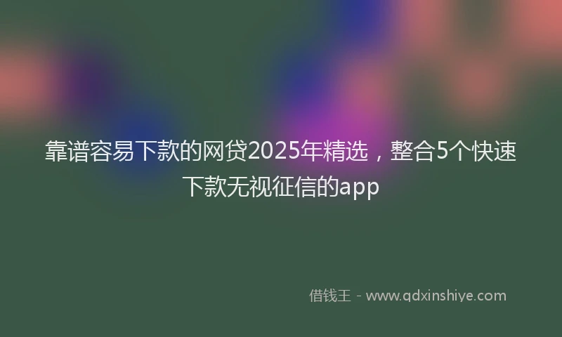 靠谱容易下款的网贷2025年精选，整合5个快速下款无视征信的app