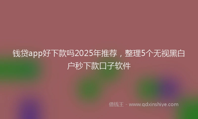 钱贷app好下款吗2025年推荐，整理5个无视黑白户秒下款口子软件
