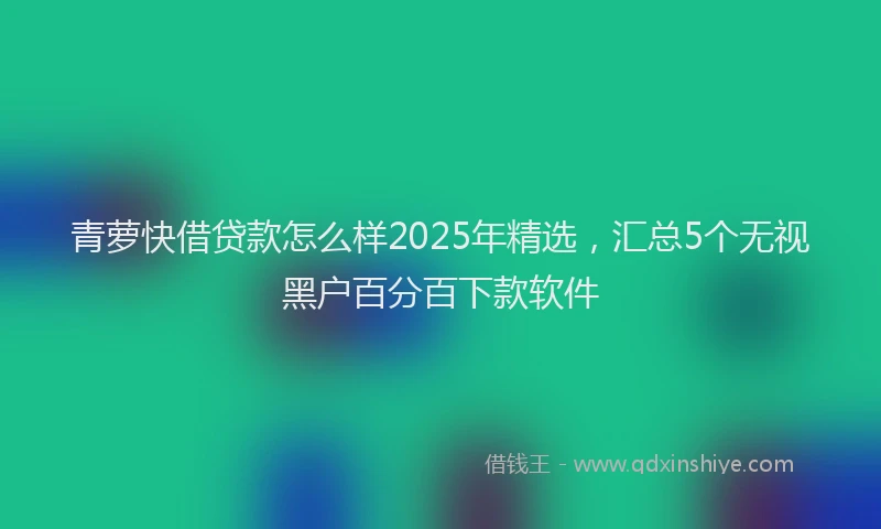 青萝快借贷款怎么样2025年精选，汇总5个无视黑户百分百下款软件