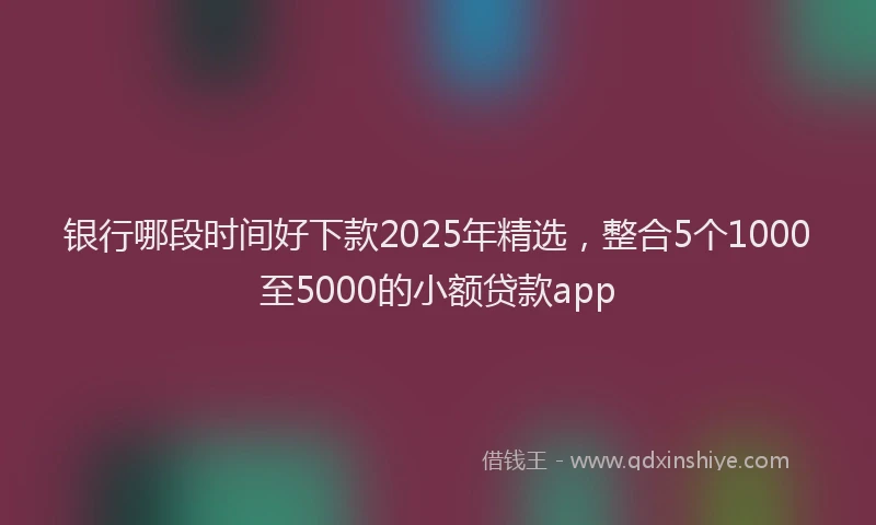 银行哪段时间好下款2025年精选，整合5个1000至5000的小额贷款app