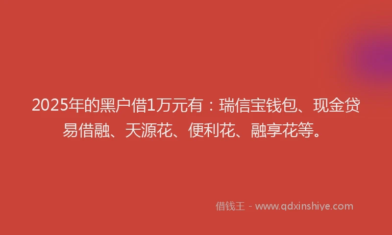 2025年的黑户借1万元有：瑞信宝钱包、现金贷易借融、天源花、便利花、融享花等。