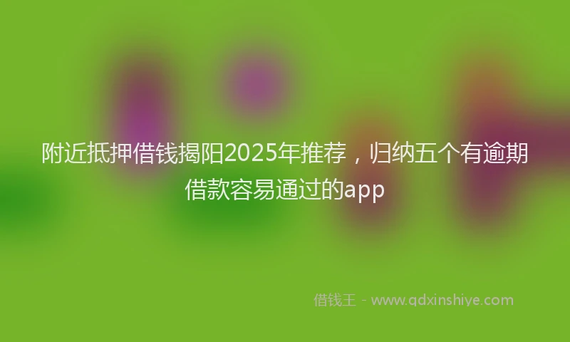 附近抵押借钱揭阳2025年推荐，归纳五个有逾期借款容易通过的app