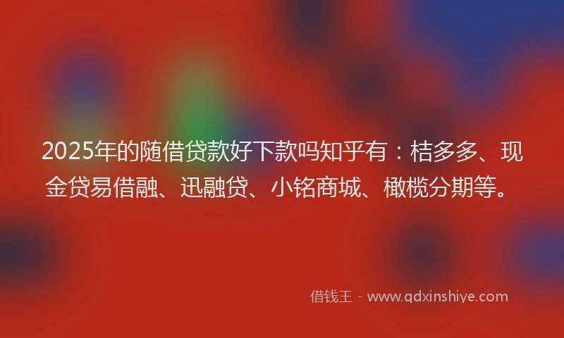 2025年的随借贷款好下款吗知乎有：桔多多、现金贷易借融、迅融贷、小铭商城、橄榄分期等。