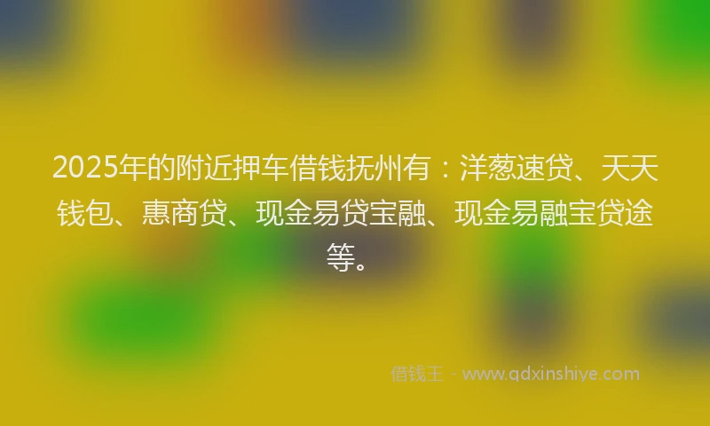 2025年的附近押车借钱抚州有：洋葱速贷、天天钱包、惠商贷、现金易贷宝融、现金易融宝贷途等。