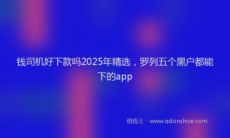 钱司机好下款吗2025年精选，罗列五个黑户都能下的app