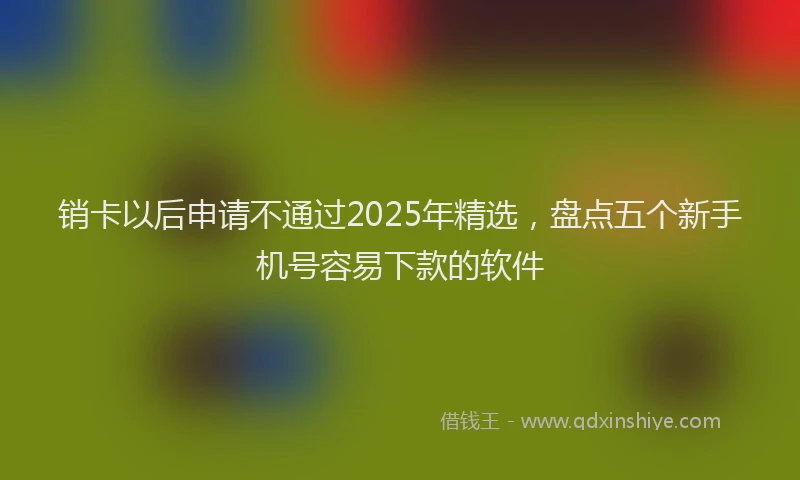 销卡以后申请不通过2025年精选，盘点五个新手机号容易下款的软件
