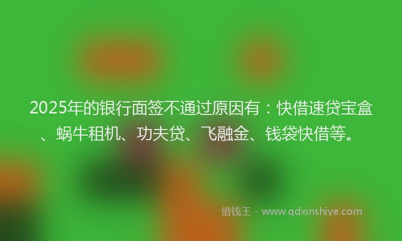 2025年的银行面签不通过原因有：快借速贷宝盒、蜗牛租机、功夫贷、飞融金、钱袋快借等。
