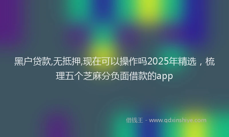 黑户贷款,无抵押,现在可以操作吗2025年精选，梳理五个芝麻分负面借款的app